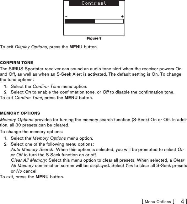 [ Menu Options ] 41To exit Display Options, press the MENU button.Confirm toneThe SIRIUS Sportster receiver can sound an audio tone alert when the receiver powers On and Off, as well as when an S-Seek Alert is activated. The default setting is On. To change the tone options:Select the Confirm Tone menu option.Select On to enable the confirmation tone, or Off to disable the confirmation tone.To exit Confirm Tone, press the MENU button.memory optionsMemory Options provides for turning the memory search function (S-Seek) On or Off. In addi-tion, all 30 presets can be cleared.To change the memory options:Select the Memory Options menu option.Select one of the following menu options: Auto Memory Search: When this option is selected, you will be prompted to select On or Off to turn the S-Seek function on or off. Clear All Memory: Select this menu option to clear all presets. When selected, a Clear All Memory confirmation screen will be displayed. Select Yes to clear all S-Seek presets or No cancel.To exit, press the MENU button.1.2.1.2.Figure 9Figure 9