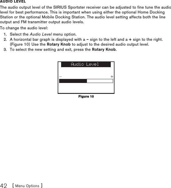 [ Menu Options ]42auDio levelThe audio output level of the SIRIUS Sportster receiver can be adjusted to fine tune the audio level for best performance. This is important when using either the optional Home Docking Station or the optional Mobile Docking Station. The audio level setting affects both the line output and FM transmitter output audio levels.To change the audio level:Select the Audio Level menu option.A horizontal bar graph is displayed with a – sign to the left and a + sign to the right. (Figure 10) Use the Rotary Knob to adjust to the desired audio output level. To select the new setting and exit, press the Rotary Knob.1.2.3.Figure 10Figure 10