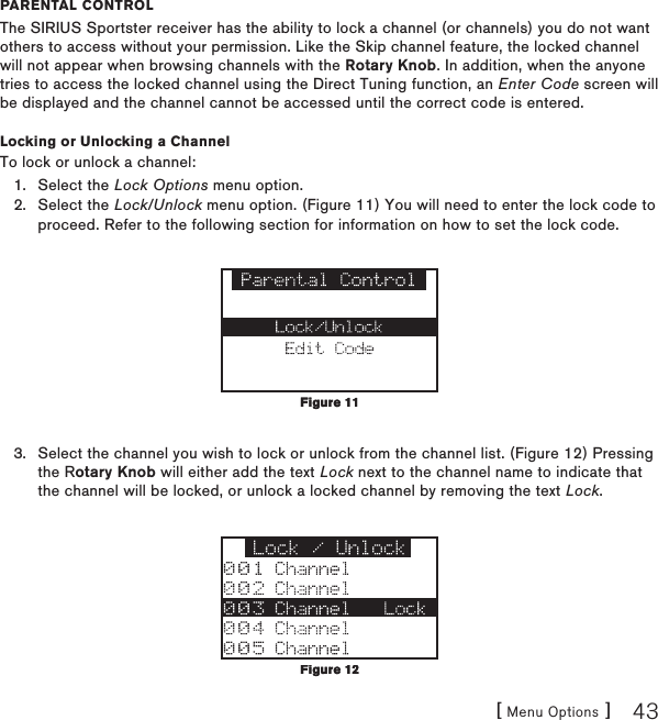 [ Menu Options ] 43parental ControlThe SIRIUS Sportster receiver has the ability to lock a channel (or channels) you do not want others to access without your permission. Like the Skip channel feature, the locked channel will not appear when browsing channels with the Rotary Knob. In addition, when the anyone tries to access the locked channel using the Direct Tuning function, an Enter Code screen will be displayed and the channel cannot be accessed until the correct code is entered.Locking or Unlocking a ChannelTo lock or unlock a channel:Select the Lock Options menu option.Select the Lock/Unlock menu option. (Figure 11) You will need to enter the lock code to proceed. Refer to the following section for information on how to set the lock code. Select the channel you wish to lock or unlock from the channel list. (Figure 12) Pressing the Rotary Knob will either add the text Lock next to the channel name to indicate that the channel will be locked, or unlock a locked channel by removing the text Lock.1.2.3.Figure 11Figure 11Figure 12Figure 12