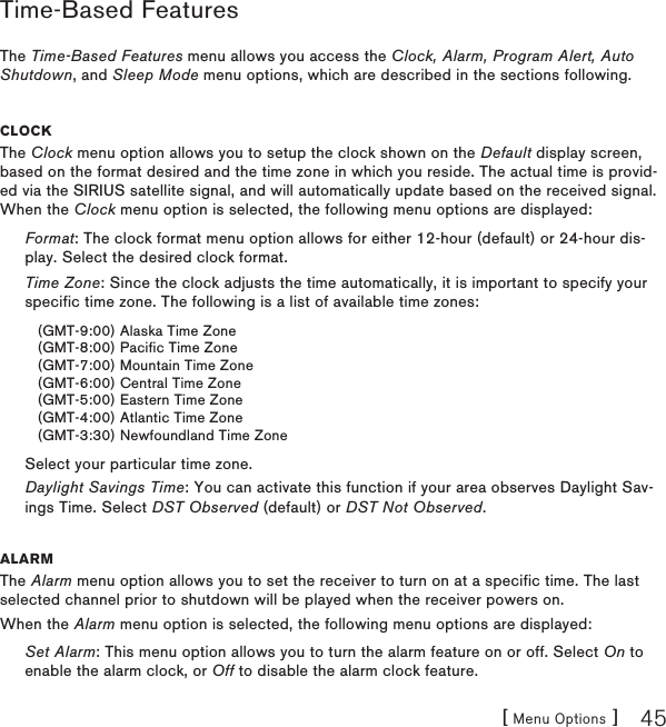 [ Menu Options ] 45Time-Based FeaturesThe Time-Based Features menu allows you access the Clock, Alarm, Program Alert, Auto Shutdown, and Sleep Mode menu options, which are described in the sections following.CloCkThe Clock menu option allows you to setup the clock shown on the Default display screen, based on the format desired and the time zone in which you reside. The actual time is provid-ed via the SIRIUS satellite signal, and will automatically update based on the received signal. When the Clock menu option is selected, the following menu options are displayed:Format: The clock format menu option allows for either 12-hour (default) or 24-hour dis-play. Select the desired clock format.Time Zone: Since the clock adjusts the time automatically, it is important to specify your specific time zone. The following is a list of available time zones:(GMT-9:00) Alaska Time Zone(GMT-8:00) Pacific Time Zone(GMT-7:00) Mountain Time Zone(GMT-6:00) Central Time Zone(GMT-5:00) Eastern Time Zone(GMT-4:00) Atlantic Time Zone(GMT-3:30) Newfoundland Time ZoneSelect your particular time zone.Daylight Savings Time: You can activate this function if your area observes Daylight Sav-ings Time. Select DST Observed (default) or DST Not Observed.alarmThe Alarm menu option allows you to set the receiver to turn on at a specific time. The last selected channel prior to shutdown will be played when the receiver powers on.When the Alarm menu option is selected, the following menu options are displayed:Set Alarm: This menu option allows you to turn the alarm feature on or off. Select On to enable the alarm clock, or Off to disable the alarm clock feature.