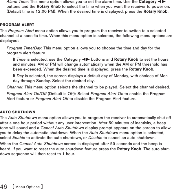 [ Menu Options ]46Alarm Time: This menu option allows you to set the alarm time. Use the Category   buttons and the Rotary Knob to select the time when you want the receiver to power on. (Default time is 12:00 PM). When the desired time is displayed, press the Rotary Knob.program alertThe Program Alert menu option allows you to program the receiver to switch to a selected channel at a specific time. When this menu option is selected, the following menu options are displayed:Program Time/Day: This menu option allows you to choose the time and day for the program alert feature.If Time is selected, use the Category   buttons and Rotary Knob to set the hours and minutes. AM or PM will change automatically when the AM or PM threshold has been exceeded. When the desired time is displayed, press the Rotary Knob.If Day is selected, the screen displays a default day of Monday, with choices of Mon-day through Sunday. Select the desired day.Channel: This menu option selects the channel to be played. Select the channel desired.Program Alert On/Off (Default is Off): Select Program Alert On to enable the Program Alert feature or Program Alert Off to disable the Program Alert feature.auto shutDoWnThe Auto Shutdown menu option allows you to program the receiver to automatically shut off after a one hour period without any user intervention. After 59 minutes of inactivity, a beep tone will sound and a Cancel Auto Shutdown display prompt appears on the screen to allow you to delay the automatic shutdown. When the Auto Shutdown menu option is selected, select Enable to activate the auto shutdown, or Disable to cancel an auto shutdown.When the Cancel Auto Shutdown screen is displayed after 59 seconds and the beep is heard, if you want to reset the auto shutdown feature press the Rotary Knob. The auto shut-down sequence will then reset to 1 hour.