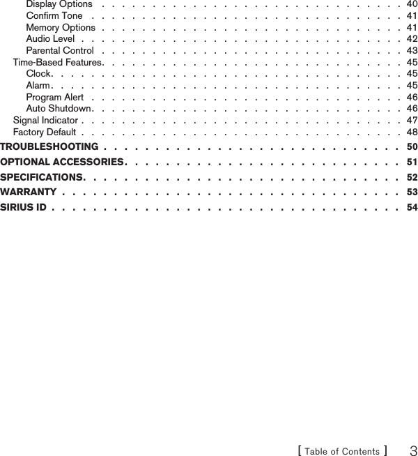 [ Table of Contents ] 3Display Options    .   .   .   .   .   .   .   .   .   .   .   .   .   .   .   .   .   .   .   .   .   .   .   .   .   .   .   .   .   .  40Conﬁrm Tone    .   .   .   .   .   .   .   .   .   .   .   .   .   .   .   .   .   .   .   .   .   .   .   .   .   .   .   .   .   .   .  41Memory Options   .   .   .   .   .   .   .   .   .   .   .   .   .   .   .   .   .   .   .   .   .   .   .   .   .   .   .   .   .   .  41Audio Level   .   .   .   .   .   .   .   .   .   .   .   .   .   .   .   .   .   .   .   .   .   .   .   .   .   .   .   .   .   .   .   .  42Parental Control   .   .   .   .   .   .   .   .   .   .   .   .   .   .   .   .   .   .   .   .   .   .   .   .   .   .   .   .   .   .  43Time-Based Features .   .   .   .   .   .   .   .   .   .   .   .   .   .   .   .   .   .   .   .   .   .   .   .   .   .   .   .   .   .  45Clock .   .   .   .   .   .   .   .   .   .   .   .   .   .   .   .   .   .   .   .   .   .   .   .   .   .   .   .   .   .   .   .   .   .   .  45Alarm .   .   .   .   .   .   .   .   .   .   .   .   .   .   .   .   .   .   .   .   .   .   .   .   .   .   .   .   .   .   .   .   .   .   .  45Program Alert   .   .   .   .   .   .   .   .   .   .   .   .   .   .   .   .   .   .   .   .   .   .   .   .   .   .   .   .   .   .   .  46Auto Shutdown .   .   .   .   .   .   .   .   .   .   .   .   .   .   .   .   .   .   .   .   .   .   .   .   .   .   .   .   .   .   .  46Signal Indicator .   .   .   .   .   .   .   .   .   .   .   .   .   .   .   .   .   .   .   .   .   .   .   .   .   .   .   .   .   .   .   .  47Factory Default  .   .   .   .   .   .   .   .   .   .   .   .   .   .   .   .   .   .   .   .   .   .   .   .   .   .   .   .   .   .   .   .  48TROUBLESHOOTING  .   .   .   .   .   .   .   .   .   .   .   .   .   .   .   .   .   .   .   .   .   .   .   .   .   .   .   .   .   50OPTIONAL ACCESSORIES .   .   .   .   .   .   .   .   .   .   .   .   .   .   .   .   .   .   .   .   .   .   .   .   .   .   .   51SPECIFICATIONS .   .   .   .   .   .   .   .   .   .   .   .   .   .   .   .   .   .   .   .   .   .   .   .   .   .   .   .   .   .   .   52WARRANTY  .   .   .   .   .   .   .   .   .   .   .   .   .   .   .   .   .   .   .   .   .   .   .   .   .   .   .   .   .   .   .   .   .   53SIRIUS ID  .   .   .   .   .   .   .   .   .   .   .   .   .   .   .   .   .   .   .   .   .   .   .   .   .   .   .   .   .   .   .   .   .   .   54
