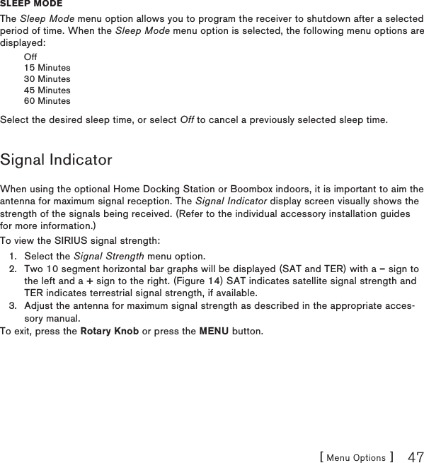 [ Menu Options ] 47sleep moDeThe Sleep Mode menu option allows you to program the receiver to shutdown after a selected period of time. When the Sleep Mode menu option is selected, the following menu options are displayed:Off15 Minutes30 Minutes45 Minutes60 MinutesSelect the desired sleep time, or select Off to cancel a previously selected sleep time.Signal IndicatorWhen using the optional Home Docking Station or Boombox indoors, it is important to aim the antenna for maximum signal reception. The Signal Indicator display screen visually shows the strength of the signals being received. (Refer to the individual accessory installation guides for more information.)To view the SIRIUS signal strength:Select the Signal Strength menu option.Two 10 segment horizontal bar graphs will be displayed (SAT and TER) with a – sign to the left and a + sign to the right. (Figure 14) SAT indicates satellite signal strength and TER indicates terrestrial signal strength, if available.Adjust the antenna for maximum signal strength as described in the appropriate acces-sory manual.To exit, press the Rotary Knob or press the MENU button.1.2.3.