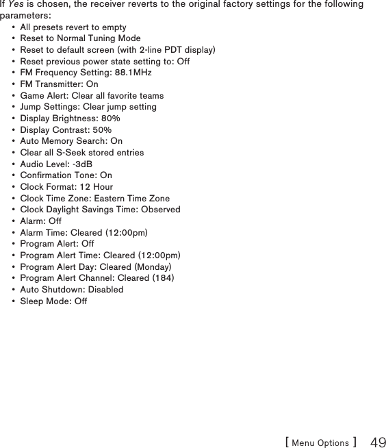 [ Menu Options ] 49If Yes is chosen, the receiver reverts to the original factory settings for the following parameters:All presets revert to empty Reset to Normal Tuning Mode Reset to default screen (with 2-line PDT display) Reset previous power state setting to: Off FM Frequency Setting: 88.1MHz FM Transmitter: On Game Alert: Clear all favorite teams Jump Settings: Clear jump setting Display Brightness: 80% Display Contrast: 50% Auto Memory Search: On Clear all S-Seek stored entries Audio Level: -3dB Confirmation Tone: On Clock Format: 12 Hour Clock Time Zone: Eastern Time Zone Clock Daylight Savings Time: Observed Alarm: Off Alarm Time: Cleared (12:00pm) Program Alert: Off Program Alert Time: Cleared (12:00pm) Program Alert Day: Cleared (Monday) Program Alert Channel: Cleared (184) Auto Shutdown: Disabled Sleep Mode: Off •••••••••••••••••••••••••
