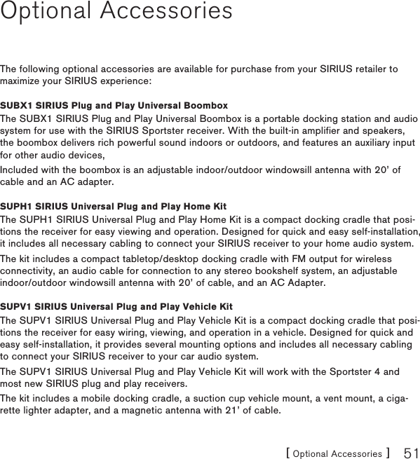 [ Optional Accessories ] 51Optional AccessoriesThe following optional accessories are available for purchase from your SIRIUS retailer to maximize your SIRIUS experience:SUBX1 SIRIUS Plug and Play Universal BoomboxThe SUBX1 SIRIUS Plug and Play Universal Boombox is a portable docking station and audio system for use with the SIRIUS Sportster receiver. With the built-in amplifier and speakers, the boombox delivers rich powerful sound indoors or outdoors, and features an auxiliary input for other audio devices,Included with the boombox is an adjustable indoor/outdoor windowsill antenna with 20’ of cable and an AC adapter.SUPH1 SIRIUS Universal Plug and Play Home KitThe SUPH1 SIRIUS Universal Plug and Play Home Kit is a compact docking cradle that posi-tions the receiver for easy viewing and operation. Designed for quick and easy self-installation, it includes all necessary cabling to connect your SIRIUS receiver to your home audio system.The kit includes a compact tabletop/desktop docking cradle with FM output for wireless connectivity, an audio cable for connection to any stereo bookshelf system, an adjustable indoor/outdoor windowsill antenna with 20’ of cable, and an AC Adapter.SUPV1 SIRIUS Universal Plug and Play Vehicle KitThe SUPV1 SIRIUS Universal Plug and Play Vehicle Kit is a compact docking cradle that posi-tions the receiver for easy wiring, viewing, and operation in a vehicle. Designed for quick and easy self-installation, it provides several mounting options and includes all necessary cabling to connect your SIRIUS receiver to your car audio system.The SUPV1 SIRIUS Universal Plug and Play Vehicle Kit will work with the Sportster 4 and most new SIRIUS plug and play receivers.The kit includes a mobile docking cradle, a suction cup vehicle mount, a vent mount, a ciga-rette lighter adapter, and a magnetic antenna with 21’ of cable.