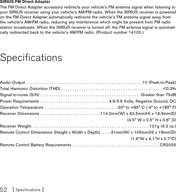 [ Specifications ]52SIRIUS FM Direct AdapterThe FM Direct Adapter accessory redirects your vehicle’s FM antenna signal when listening to your SIRIUS receiver using your vehicle’s AM/FM radio. When the SIRIUS receiver is powered on the FM Direct Adapter automatically redirects the vehicle’s FM antenna signal away from the vehicle’s AM/FM radio, reducing any interference which might be present from FM radio station broadcasts. When the SIRIUS receiver is turned off, the FM antenna signal is automati-cally redirected back to the vehicle’s AM/FM radio. (Product number 14100.)SpecificationsAudio Output ..................................................1V (Peak-to-Peak)Total Harmonic Distortion (THD)............................................&lt;0.3%Signal-to-noise (S/N)........................................... Greater than 75dBPower Requirements . . . . . . . . . . . . . . . . . . . . . . . . . . . . . . 4.9-5.6 Volts, Negative Ground, DCOperation Temperature . . . . . . . . . . . . . . . . . . . . . . . . . . . . . . . -20° to +85° C (-4° to +185° F)Receiver Dimensions . . . . . . . . . . . . . . . . . . . . . . . . . . 114.2mm(W) x 62.5mm(H) x 16.9mm(D)  (4.5” W x 2.5” H x 0.6” D)Receiver Weight...................................................121g (4.2 oz.)Remote Control Dimensions (Height x Width x Depth). . . . .41mm(W) x 105mm(H) x 18mm(D)   (1.6”W x 4.1”H x 0.7”D)Remote Control Battery Requirements . . . . . . . . . . . . . . . . . . . . . . . . . . . . . . . . . . . . . . CR2025