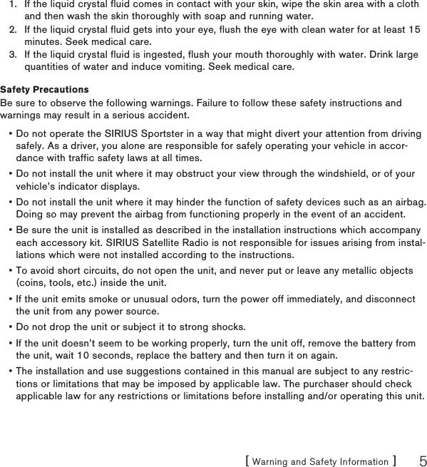 [ Warning and Safety Information ] 5If the liquid crystal fluid comes in contact with your skin, wipe the skin area with a cloth and then wash the skin thoroughly with soap and running water.If the liquid crystal fluid gets into your eye, flush the eye with clean water for at least 15 minutes. Seek medical care.If the liquid crystal fluid is ingested, flush your mouth thoroughly with water. Drink large quantities of water and induce vomiting. Seek medical care.Safety PrecautionsBe sure to observe the following warnings. Failure to follow these safety instructions and warnings may result in a serious accident.Do not operate the SIRIUS Sportster in a way that might divert your attention from driving safely. As a driver, you alone are responsible for safely operating your vehicle in accor-dance with traffic safety laws at all times.Do not install the unit where it may obstruct your view through the windshield, or of your vehicle’s indicator displays.Do not install the unit where it may hinder the function of safety devices such as an airbag. Doing so may prevent the airbag from functioning properly in the event of an accident.Be sure the unit is installed as described in the installation instructions which accompany each accessory kit. SIRIUS Satellite Radio is not responsible for issues arising from instal-lations which were not installed according to the instructions.To avoid short circuits, do not open the unit, and never put or leave any metallic objects (coins, tools, etc.) inside the unit.If the unit emits smoke or unusual odors, turn the power off immediately, and disconnect the unit from any power source.Do not drop the unit or subject it to strong shocks.If the unit doesn’t seem to be working properly, turn the unit off, remove the battery from the unit, wait 10 seconds, replace the battery and then turn it on again.The installation and use suggestions contained in this manual are subject to any restric-tions or limitations that may be imposed by applicable law. The purchaser should check applicable law for any restrictions or limitations before installing and/or operating this unit.1.2.3.•••••••••
