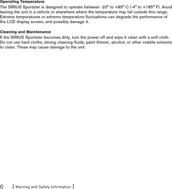 [ Warning and Safety Information ]6Operating TemperatureThe SIRIUS Sportster is designed to operate between -20° to +85° C (-4° to +185° F). Avoid leaving the unit in a vehicle or elsewhere where the temperature may fall outside this range. Extreme temperatures or extreme temperature fluctuations can degrade the performance of the LCD display screen, and possibly damage it.Cleaning and MaintenanceIf the SIRIUS Sportster becomes dirty, turn the power off and wipe it clean with a soft cloth. Do not use hard cloths, strong cleaning fluids, paint thinner, alcohol, or other volatile solvents to clean. These may cause damage to the unit.