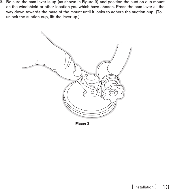 [ Installation ] 13Be sure the cam lever is up (as shown in Figure 3) and position the suction cup mount on the windshield or other location you which have chosen. Press the cam lever all the way down towards the base of the mount until it locks to adhere the suction cup. (To unlock the suction cup, lift the lever up.)3.Figure 3Figure 3