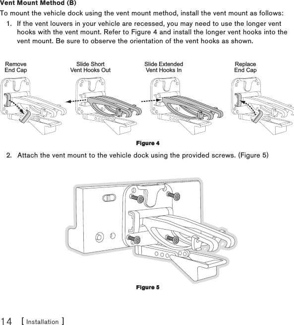 [ Installation ]14Vent Mount Method (B)To mount the vehicle dock using the vent mount method, install the vent mount as follows:If the vent louvers in your vehicle are recessed, you may need to use the longer vent hooks with the vent mount. Refer to Figure 4 and install the longer vent hooks into the vent mount. Be sure to observe the orientation of the vent hooks as shown.Slide ShortVent Hooks OutRemoveEnd CapSlide ExtendedVent Hooks InReplaceEnd CapAttach the vent mount to the vehicle dock using the provided screws. (Figure 5) 1.2.Figure 4Figure 4Figure 5Figure 5