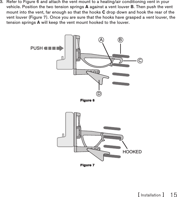 [ Installation ] 15Refer to Figure 6 and attach the vent mount to a heating/air conditioning vent in your vehicle. Position the two tension springs A against a vent louver B. Then push the vent mount into the vent, far enough so that the hooks C drop down and hook the rear of the vent louver (Figure 7). Once you are sure that the hooks have grasped a vent louver, the tension springs A will keep the vent mount hooked to the louver. CBADPUSH HOOKED3.Figure 6Figure 6Figure 7Figure 7