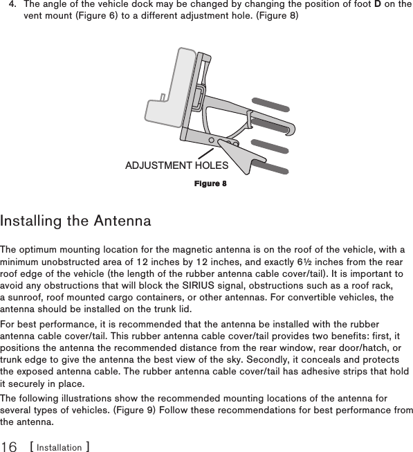 [ Installation ]16The angle of the vehicle dock may be changed by changing the position of foot D on the vent mount (Figure 6) to a different adjustment hole. (Figure 8)ADJUSTMENT HOLESInstalling the AntennaThe optimum mounting location for the magnetic antenna is on the roof of the vehicle, with a minimum unobstructed area of 12 inches by 12 inches, and exactly 6½ inches from the rear roof edge of the vehicle (the length of the rubber antenna cable cover/tail). It is important to avoid any obstructions that will block the SIRIUS signal, obstructions such as a roof rack, a sunroof, roof mounted cargo containers, or other antennas. For convertible vehicles, the antenna should be installed on the trunk lid.For best performance, it is recommended that the antenna be installed with the rubber antenna cable cover/tail. This rubber antenna cable cover/tail provides two benefits: first, it positions the antenna the recommended distance from the rear window, rear door/hatch, or trunk edge to give the antenna the best view of the sky. Secondly, it conceals and protects the exposed antenna cable. The rubber antenna cable cover/tail has adhesive strips that hold it securely in place.The following illustrations show the recommended mounting locations of the antenna for several types of vehicles. (Figure 9) Follow these recommendations for best performance from the antenna.4.Figure 8Figure 8