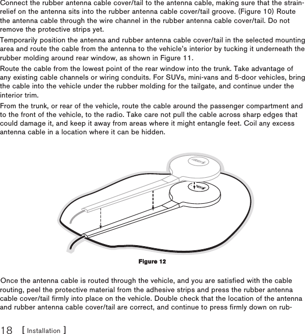 [ Installation ]18Connect the rubber antenna cable cover/tail to the antenna cable, making sure that the strain-relief on the antenna sits into the rubber antenna cable cover/tail groove. (Figure 10) Route the antenna cable through the wire channel in the rubber antenna cable cover/tail. Do not remove the protective strips yet.Temporarily position the antenna and rubber antenna cable cover/tail in the selected mounting area and route the cable from the antenna to the vehicle’s interior by tucking it underneath the rubber molding around rear window, as shown in Figure 11.Route the cable from the lowest point of the rear window into the trunk. Take advantage of any existing cable channels or wiring conduits. For SUVs, mini-vans and 5-door vehicles, bring the cable into the vehicle under the rubber molding for the tailgate, and continue under the interior trim.From the trunk, or rear of the vehicle, route the cable around the passenger compartment and to the front of the vehicle, to the radio. Take care not pull the cable across sharp edges that could damage it, and keep it away from areas where it might entangle feet. Coil any excess antenna cable in a location where it can be hidden.Once the antenna cable is routed through the vehicle, and you are satisfied with the cable routing, peel the protective material from the adhesive strips and press the rubber antenna cable cover/tail firmly into place on the vehicle. Double check that the location of the antenna and rubber antenna cable cover/tail are correct, and continue to press firmly down on rub-Figure 12Figure 12