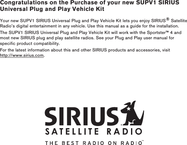 Congratulations on the Purchase of your new SUPV1 SIRIUS Universal Plug and Play Vehicle KitYour new SUPV1 SIRIUS Universal Plug and Play Vehicle Kit lets you enjoy SIRIUS® Satellite Radio’s digital entertainment in any vehicle. Use this manual as a guide for the installation.The SUPV1 SIRIUS Universal Plug and Play Vehicle Kit will work with the Sportster™ 4 and most new SIRIUS plug and play satellite radios. See your Plug and Play user manual for specific product compatibility.For the latest information about this and other SIRIUS products and accessories, visit http://www.sirius.com.