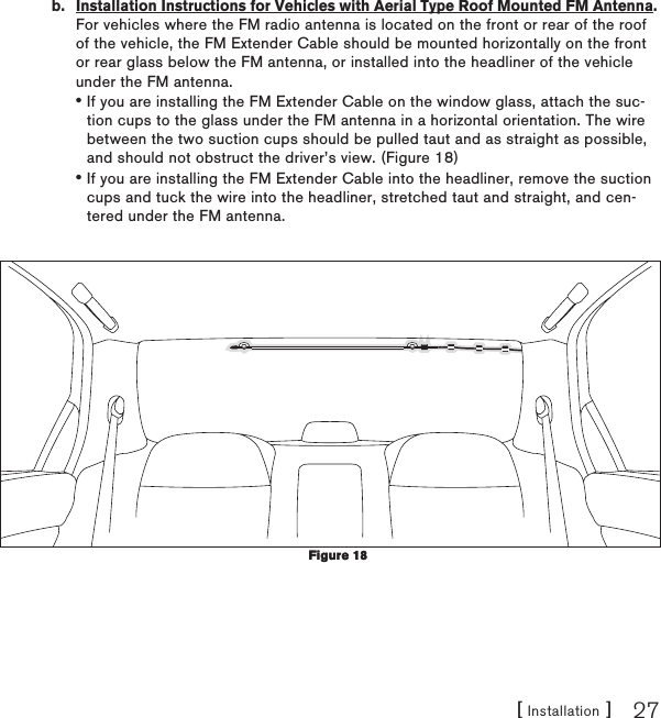 [ Installation ] 27b.  Installation Instructions for Vehicles with Aerial Type Roof Mounted FM Antenna. For vehicles where the FM radio antenna is located on the front or rear of the roof of the vehicle, the FM Extender Cable should be mounted horizontally on the front or rear glass below the FM antenna, or installed into the headliner of the vehicle under the FM antenna.If you are installing the FM Extender Cable on the window glass, attach the suc-tion cups to the glass under the FM antenna in a horizontal orientation. The wire between the two suction cups should be pulled taut and as straight as possible, and should not obstruct the driver’s view. (Figure 18)If you are installing the FM Extender Cable into the headliner, remove the suction cups and tuck the wire into the headliner, stretched taut and straight, and cen-tered under the FM antenna.  ••Figure 18Figure 18