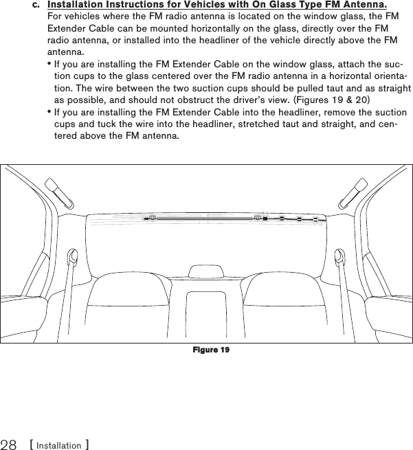 [ Installation ]28c.  Installation Instructions for Vehicles with On Glass Type FM Antenna. For vehicles where the FM radio antenna is located on the window glass, the FM Extender Cable can be mounted horizontally on the glass, directly over the FM radio antenna, or installed into the headliner of the vehicle directly above the FM antenna.If you are installing the FM Extender Cable on the window glass, attach the suc-tion cups to the glass centered over the FM radio antenna in a horizontal orienta-tion. The wire between the two suction cups should be pulled taut and as straight as possible, and should not obstruct the driver’s view. (Figures 19 &amp; 20)If you are installing the FM Extender Cable into the headliner, remove the suction cups and tuck the wire into the headliner, stretched taut and straight, and cen-tered above the FM antenna.••Figure 19Figure 19