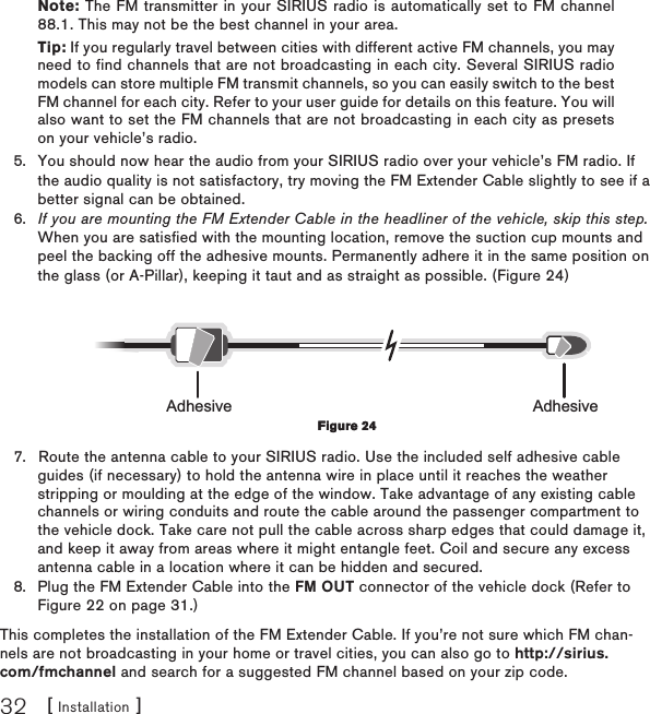 [ Installation ]32Note: The FM transmitter in your SIRIUS radio is automatically set to FM channel 88.1. This may not be the best channel in your area.Tip: If you regularly travel between cities with different active FM channels, you may need to find channels that are not broadcasting in each city. Several SIRIUS radio models can store multiple FM transmit channels, so you can easily switch to the best FM channel for each city. Refer to your user guide for details on this feature. You will also want to set the FM channels that are not broadcasting in each city as presets on your vehicle’s radio. You should now hear the audio from your SIRIUS radio over your vehicle’s FM radio. If the audio quality is not satisfactory, try moving the FM Extender Cable slightly to see if a better signal can be obtained. If you are mounting the FM Extender Cable in the headliner of the vehicle, skip this step. When you are satisfied with the mounting location, remove the suction cup mounts and peel the backing off the adhesive mounts. Permanently adhere it in the same position on the glass (or A-Pillar), keeping it taut and as straight as possible. (Figure 24)Adhesive AdhesiveRoute the antenna cable to your SIRIUS radio. Use the included self adhesive cable guides (if necessary) to hold the antenna wire in place until it reaches the weather stripping or moulding at the edge of the window. Take advantage of any existing cable channels or wiring conduits and route the cable around the passenger compartment to the vehicle dock. Take care not pull the cable across sharp edges that could damage it, and keep it away from areas where it might entangle feet. Coil and secure any excess antenna cable in a location where it can be hidden and secured.Plug the FM Extender Cable into the FM OUT connector of the vehicle dock (Refer to Figure 22 on page 31.)This completes the installation of the FM Extender Cable. If you’re not sure which FM chan-nels are not broadcasting in your home or travel cities, you can also go to http://sirius.com/fmchannel and search for a suggested FM channel based on your zip code.5.6.7.8.Figure 24Figure 24