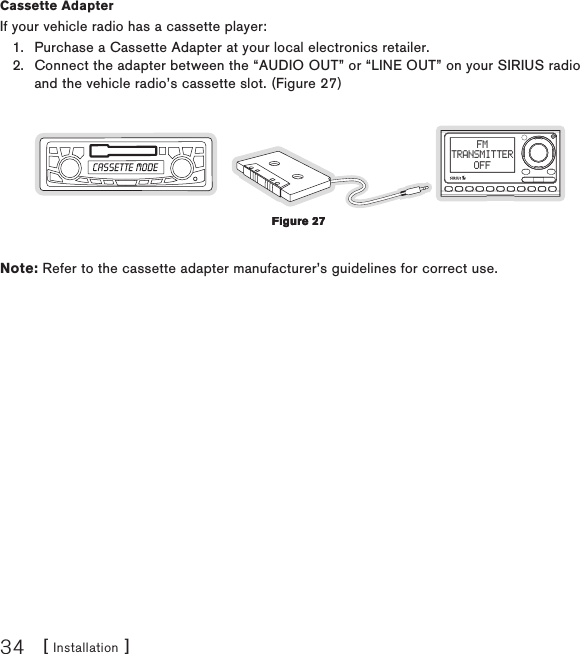 [ Installation ]34Cassette Adapter If your vehicle radio has a cassette player:Purchase a Cassette Adapter at your local electronics retailer.Connect the adapter between the “AUDIO OUT” or “LINE OUT” on your SIRIUS radio and the vehicle radio’s cassette slot. (Figure 27)FMTRANSMITTEROFFNote: Refer to the cassette adapter manufacturer’s guidelines for correct use.1.2.Figure 27Figure 27