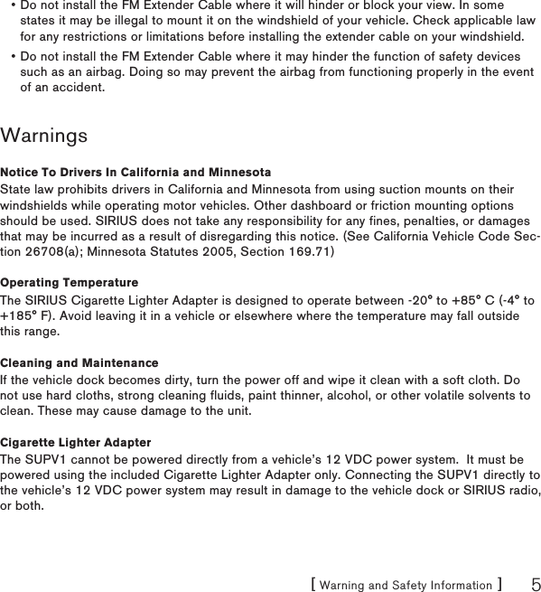 [ Warning and Safety Information ] 5Do not install the FM Extender Cable where it will hinder or block your view. In some states it may be illegal to mount it on the windshield of your vehicle. Check applicable law for any restrictions or limitations before installing the extender cable on your windshield.Do not install the FM Extender Cable where it may hinder the function of safety devices such as an airbag. Doing so may prevent the airbag from functioning properly in the event of an accident.WarningsNotice To Drivers In California and MinnesotaState law prohibits drivers in California and Minnesota from using suction mounts on their windshields while operating motor vehicles. Other dashboard or friction mounting options should be used. SIRIUS does not take any responsibility for any fines, penalties, or damages that may be incurred as a result of disregarding this notice. (See California Vehicle Code Sec-tion 26708(a); Minnesota Statutes 2005, Section 169.71)Operating TemperatureThe SIRIUS Cigarette Lighter Adapter is designed to operate between -20° to +85° C (-4° to +185° F). Avoid leaving it in a vehicle or elsewhere where the temperature may fall outside this range.Cleaning and MaintenanceIf the vehicle dock becomes dirty, turn the power off and wipe it clean with a soft cloth. Do not use hard cloths, strong cleaning fluids, paint thinner, alcohol, or other volatile solvents to clean. These may cause damage to the unit.Cigarette Lighter AdapterThe SUPV1 cannot be powered directly from a vehicle’s 12 VDC power system.  It must be powered using the included Cigarette Lighter Adapter only. Connecting the SUPV1 directly to the vehicle’s 12 VDC power system may result in damage to the vehicle dock or SIRIUS radio, or both.••