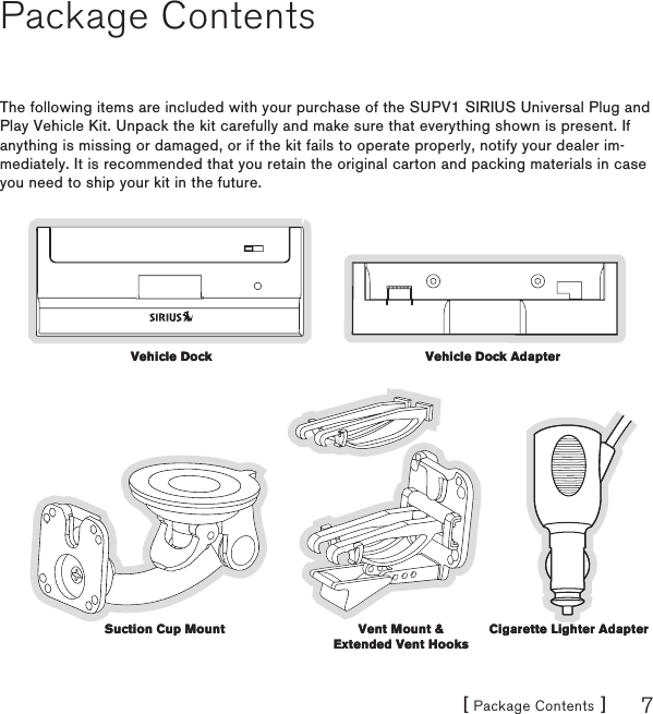 [ Package Contents ] 7Package ContentsThe following items are included with your purchase of the SUPV1 SIRIUS Universal Plug and Play Vehicle Kit. Unpack the kit carefully and make sure that everything shown is present. If anything is missing or damaged, or if the kit fails to operate properly, notify your dealer im-mediately. It is recommended that you retain the original carton and packing materials in case you need to ship your kit in the future.Vehicle DockVehicle Dock Vehicle Dock AdapterVehicle Dock AdapterVent Mount &amp; Extended Vent HooksVent Mount &amp; Extended Vent HooksCigarette Lighter AdapterCigarette Lighter AdapterSuction Cup MountSuction Cup Mount