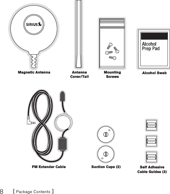 [ Package Contents ]8Magnetic AntennaMagnetic Antenna Alcohol SwabAlcohol SwabAntenna Cover/TailAntenna Cover/TailMounting ScrewsMounting ScrewsSuction Cups (2)Suction Cups (2)FM Extender CableFM Extender Cable Self Adhesive Cable Guides (3)Self Adhesive Cable Guides (3)