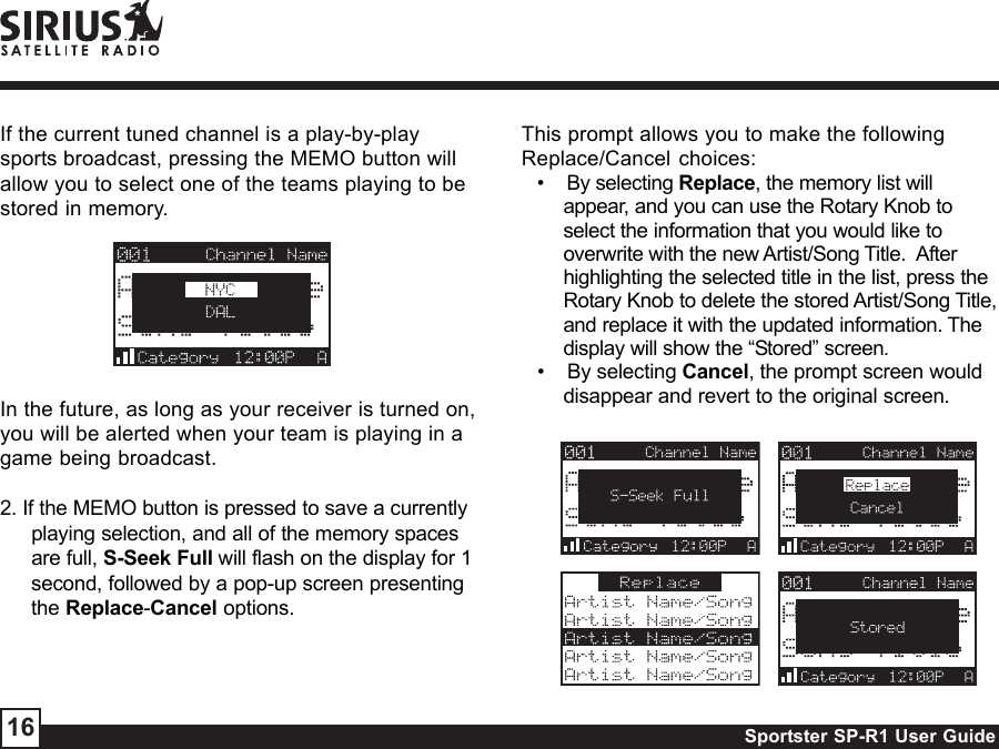 Sportster SP-R1 User Guide16If the current tuned channel is a play-by-playsports broadcast, pressing the MEMO button willallow you to select one of the teams playing to bestored in memory.In the future, as long as your receiver is turned on,you will be alerted when your team is playing in agame being broadcast.2. If the MEMO button is pressed to save a currentlyplaying selection, and all of the memory spacesare full, S-Seek Full will flash on the display for 1second, followed by a pop-up screen presentingthe Replace-Cancel options.This prompt allows you to make the followingReplace/Cancel choices:•    By selecting Replace, the memory list willappear, and you can use the Rotary Knob toselect the information that you would like tooverwrite with the new Artist/Song Title.  Afterhighlighting the selected title in the list, press theRotary Knob to delete the stored Artist/Song Title,and replace it with the updated information. Thedisplay will show the “Stored” screen.•    By selecting Cancel, the prompt screen woulddisappear and revert to the original screen.