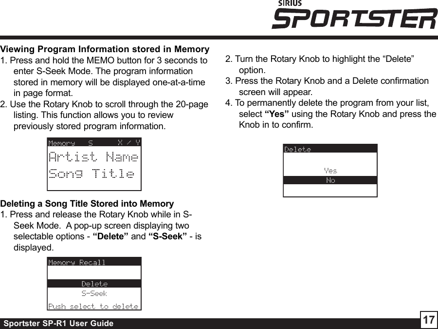 Sportster SP-R1 User Guide 17Viewing Program Information stored in Memory1. Press and hold the MEMO button for 3 seconds toenter S-Seek Mode. The program informationstored in memory will be displayed one-at-a-timein page format.2. Use the Rotary Knob to scroll through the 20-pagelisting. This function allows you to reviewpreviously stored program information.Deleting a Song Title Stored into Memory1. Press and release the Rotary Knob while in S-Seek Mode.  A pop-up screen displaying twoselectable options - “Delete” and “S-Seek” - isdisplayed.2. Turn the Rotary Knob to highlight the “Delete”option.3. Press the Rotary Knob and a Delete confirmationscreen will appear.4. To permanently delete the program from your list,select “Yes” using the Rotary Knob and press theKnob in to confirm.