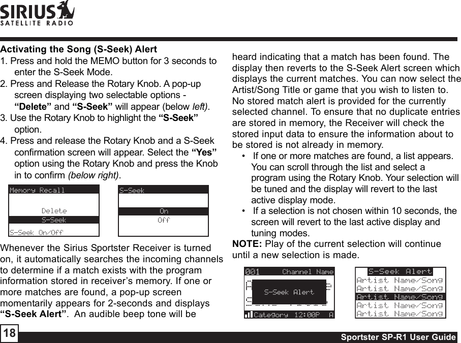 Sportster SP-R1 User Guide18Activating the Song (S-Seek) Alert1. Press and hold the MEMO button for 3 seconds toenter the S-Seek Mode.2. Press and Release the Rotary Knob. A pop-upscreen displaying two selectable options -“Delete” and “S-Seek” will appear (below left).3. Use the Rotary Knob to highlight the “S-Seek”option.4. Press and release the Rotary Knob and a S-Seekconfirmation screen will appear. Select the “Yes”option using the Rotary Knob and press the Knobin to confirm (below right).Whenever the Sirius Sportster Receiver is turnedon, it automatically searches the incoming channelsto determine if a match exists with the programinformation stored in receiver’s memory. If one ormore matches are found, a pop-up screenmomentarily appears for 2-seconds and displays“S-Seek Alert”.  An audible beep tone will beheard indicating that a match has been found. Thedisplay then reverts to the S-Seek Alert screen whichdisplays the current matches. You can now select theArtist/Song Title or game that you wish to listen to.No stored match alert is provided for the currentlyselected channel. To ensure that no duplicate entriesare stored in memory, the Receiver will check thestored input data to ensure the information about tobe stored is not already in memory. •   If one or more matches are found, a list appears.You can scroll through the list and select aprogram using the Rotary Knob. Your selection willbe tuned and the display will revert to the lastactive display mode. •   If a selection is not chosen within 10 seconds, thescreen will revert to the last active display andtuning modes.NOTE: Play of the current selection will continueuntil a new selection is made.