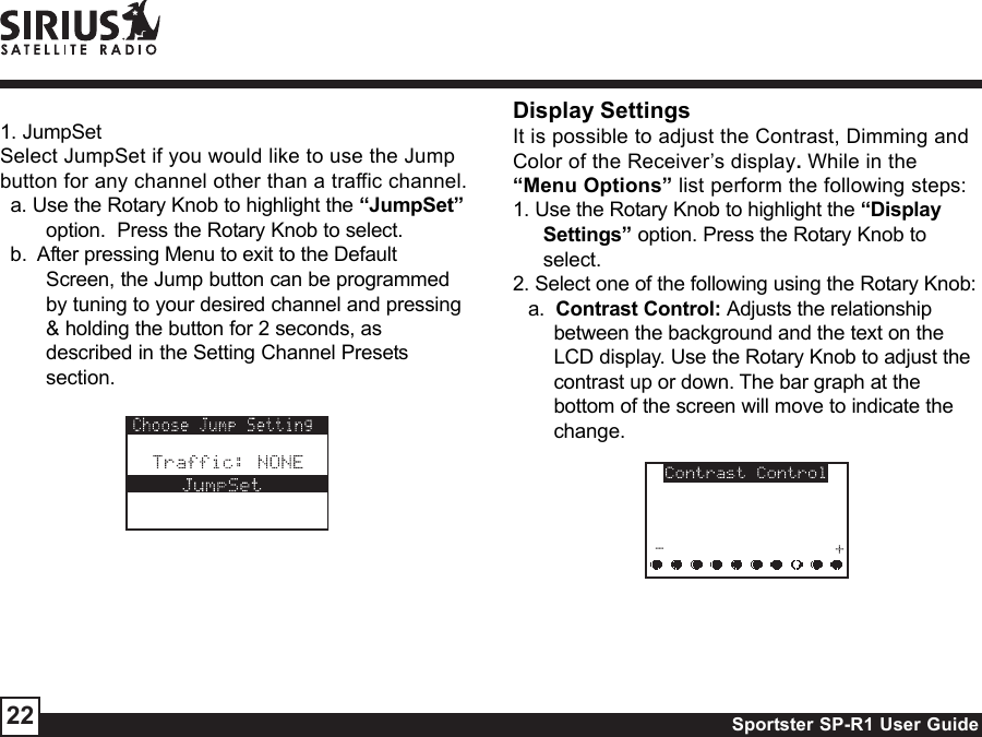 Sportster SP-R1 User Guide221. JumpSetSelect JumpSet if you would like to use the Jumpbutton for any channel other than a traffic channel.a. Use the Rotary Knob to highlight the “JumpSet”option.  Press the Rotary Knob to select.b.  After pressing Menu to exit to the DefaultScreen, the Jump button can be programmedby tuning to your desired channel and pressing&amp; holding the button for 2 seconds, asdescribed in the Setting Channel Presetssection.Display SettingsIt is possible to adjust the Contrast, Dimming andColor of the Receiver’s display. While in the“Menu Options” list perform the following steps:1. Use the Rotary Knob to highlight the “DisplaySettings” option. Press the Rotary Knob toselect.2. Select one of the following using the Rotary Knob:a.  Contrast Control: Adjusts the relationshipbetween the background and the text on theLCD display. Use the Rotary Knob to adjust thecontrast up or down. The bar graph at thebottom of the screen will move to indicate thechange.