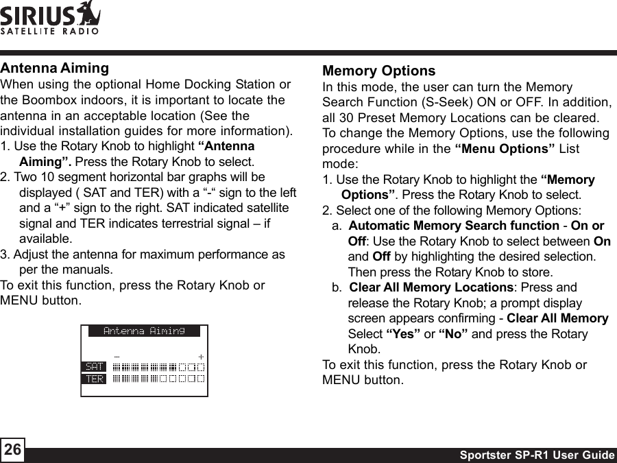 Sportster SP-R1 User Guide26Antenna AimingWhen using the optional Home Docking Station orthe Boombox indoors, it is important to locate theantenna in an acceptable location (See theindividual installation guides for more information).1. Use the Rotary Knob to highlight “AntennaAiming”. Press the Rotary Knob to select.2. Two 10 segment horizontal bar graphs will bedisplayed ( SAT and TER) with a “-“ sign to the leftand a “+” sign to the right. SAT indicated satellitesignal and TER indicates terrestrial signal – ifavailable.3. Adjust the antenna for maximum performance asper the manuals.To exit this function, press the Rotary Knob orMENU button.Memory OptionsIn this mode, the user can turn the MemorySearch Function (S-Seek) ON or OFF. In addition,all 30 Preset Memory Locations can be cleared.To change the Memory Options, use the followingprocedure while in the “Menu Options” Listmode:1. Use the Rotary Knob to highlight the “MemoryOptions”. Press the Rotary Knob to select.2. Select one of the following Memory Options:a.  Automatic Memory Search function - On orOff: Use the Rotary Knob to select between Onand Off by highlighting the desired selection.Then press the Rotary Knob to store.b.  Clear All Memory Locations: Press andrelease the Rotary Knob; a prompt displayscreen appears confirming - Clear All MemorySelect “Yes” or “No” and press the RotaryKnob.To exit this function, press the Rotary Knob orMENU button.