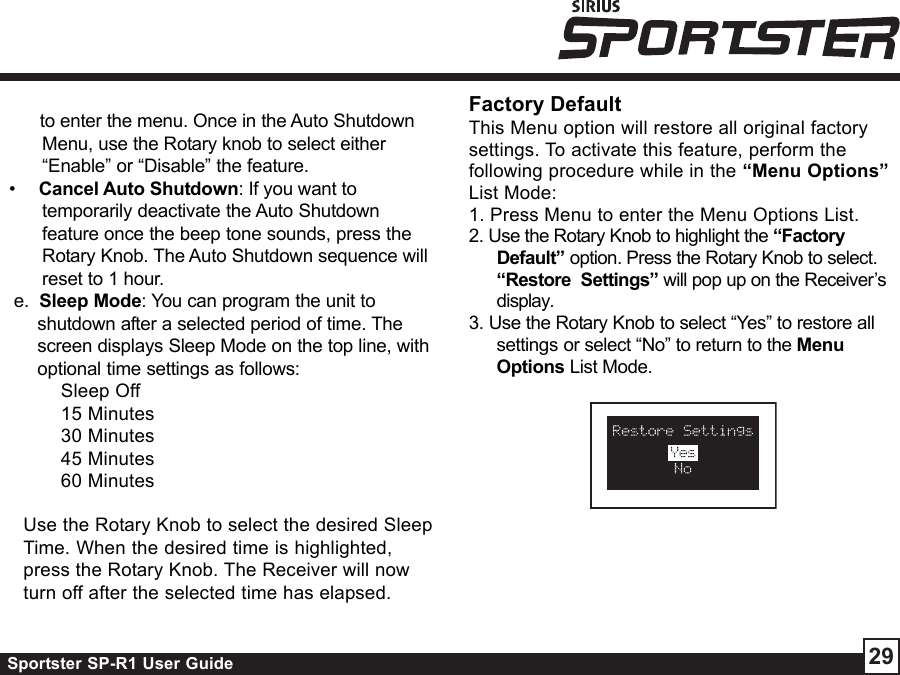 Sportster SP-R1 User Guide 29Factory DefaultThis Menu option will restore all original factorysettings. To activate this feature, perform thefollowing procedure while in the “Menu Options”List Mode:1. Press Menu to enter the Menu Options List.2. Use the Rotary Knob to highlight the “FactoryDefault” option. Press the Rotary Knob to select.“Restore  Settings” will pop up on the Receiver’sdisplay.3. Use the Rotary Knob to select “Yes” to restore allsettings or select “No” to return to the MenuOptions List Mode.Use the Rotary Knob to select the desired SleepTime. When the desired time is highlighted,press the Rotary Knob. The Receiver will nowturn off after the selected time has elapsed.      to enter the menu. Once in the Auto ShutdownMenu, use the Rotary knob to select either“Enable” or “Disable” the feature.•     Cancel Auto Shutdown: If you want totemporarily deactivate the Auto Shutdownfeature once the beep tone sounds, press theRotary Knob. The Auto Shutdown sequence willreset to 1 hour.e.  Sleep Mode: You can program the unit toshutdown after a selected period of time. Thescreen displays Sleep Mode on the top line, withoptional time settings as follows:Sleep Off15 Minutes30 Minutes45 Minutes60 Minutes