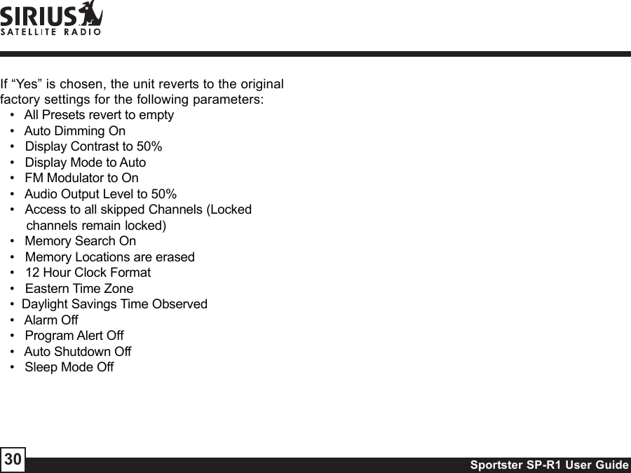Sportster SP-R1 User Guide30If “Yes” is chosen, the unit reverts to the originalfactory settings for the following parameters:•   All Presets revert to empty•   Auto Dimming On•   Display Contrast to 50%•   Display Mode to Auto•   FM Modulator to On•   Audio Output Level to 50%•   Access to all skipped Channels (Lockedchannels remain locked)•   Memory Search On•   Memory Locations are erased•   12 Hour Clock Format•   Eastern Time Zone•  Daylight Savings Time Observed•   Alarm Off•   Program Alert Off•   Auto Shutdown Off•   Sleep Mode Off