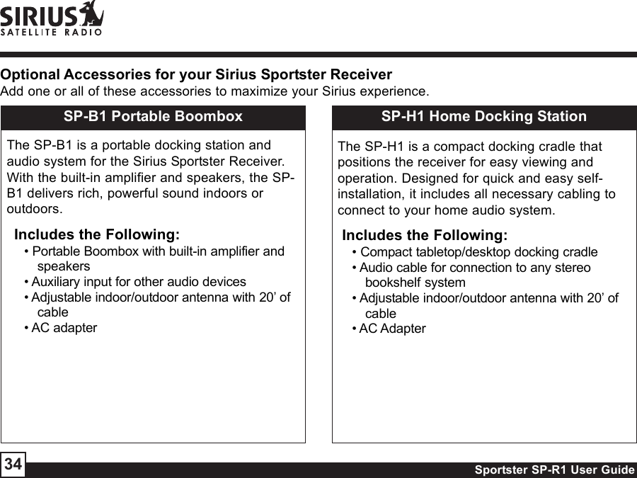 Sportster SP-R1 User Guide34Optional Accessories for your Sirius Sportster ReceiverAdd one or all of these accessories to maximize your Sirius experience.SP-B1 Portable BoomboxThe SP-B1 is a portable docking station andaudio system for the Sirius Sportster Receiver.With the built-in amplifier and speakers, the SP-B1 delivers rich, powerful sound indoors oroutdoors.Includes the Following:• Portable Boombox with built-in amplifier andspeakers• Auxiliary input for other audio devices• Adjustable indoor/outdoor antenna with 20’ ofcable• AC adapterSP-H1 Home Docking StationThe SP-H1 is a compact docking cradle thatpositions the receiver for easy viewing andoperation. Designed for quick and easy self-installation, it includes all necessary cabling toconnect to your home audio system.Includes the Following:• Compact tabletop/desktop docking cradle• Audio cable for connection to any stereobookshelf system• Adjustable indoor/outdoor antenna with 20’ ofcable• AC Adapter