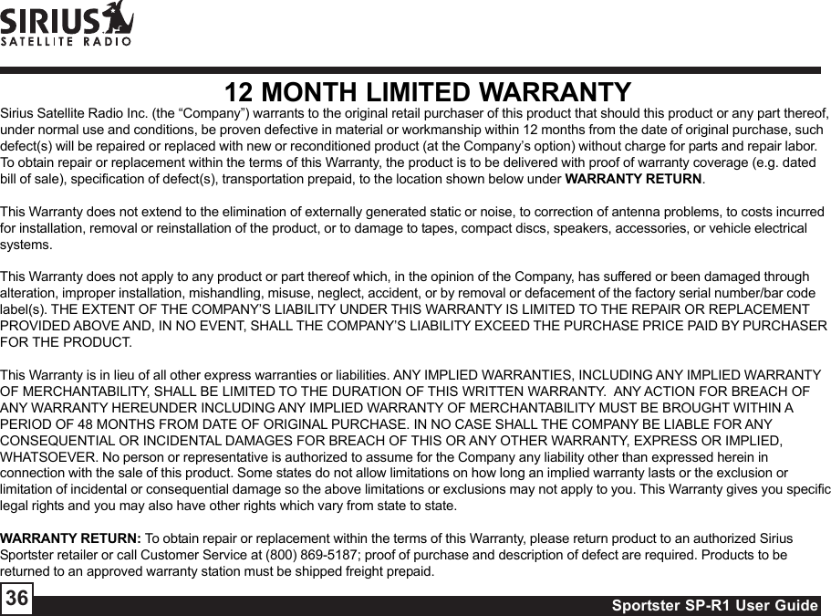 Sportster SP-R1 User Guide3612 MONTH LIMITED WARRANTYSirius Satellite Radio Inc. (the “Company”) warrants to the original retail purchaser of this product that should this product or any part thereof,under normal use and conditions, be proven defective in material or workmanship within 12 months from the date of original purchase, suchdefect(s) will be repaired or replaced with new or reconditioned product (at the Company’s option) without charge for parts and repair labor.To obtain repair or replacement within the terms of this Warranty, the product is to be delivered with proof of warranty coverage (e.g. datedbill of sale), specification of defect(s), transportation prepaid, to the location shown below under WARRANTY RETURN.This Warranty does not extend to the elimination of externally generated static or noise, to correction of antenna problems, to costs incurredfor installation, removal or reinstallation of the product, or to damage to tapes, compact discs, speakers, accessories, or vehicle electricalsystems.This Warranty does not apply to any product or part thereof which, in the opinion of the Company, has suffered or been damaged throughalteration, improper installation, mishandling, misuse, neglect, accident, or by removal or defacement of the factory serial number/bar codelabel(s). THE EXTENT OF THE COMPANY’S LIABILITY UNDER THIS WARRANTY IS LIMITED TO THE REPAIR OR REPLACEMENTPROVIDED ABOVE AND, IN NO EVENT, SHALL THE COMPANY’S LIABILITY EXCEED THE PURCHASE PRICE PAID BY PURCHASERFOR THE PRODUCT.This Warranty is in lieu of all other express warranties or liabilities. ANY IMPLIED WARRANTIES, INCLUDING ANY IMPLIED WARRANTYOF MERCHANTABILITY, SHALL BE LIMITED TO THE DURATION OF THIS WRITTEN WARRANTY.  ANY ACTION FOR BREACH OFANY WARRANTY HEREUNDER INCLUDING ANY IMPLIED WARRANTY OF MERCHANTABILITY MUST BE BROUGHT WITHIN APERIOD OF 48 MONTHS FROM DATE OF ORIGINAL PURCHASE. IN NO CASE SHALL THE COMPANY BE LIABLE FOR ANYCONSEQUENTIAL OR INCIDENTAL DAMAGES FOR BREACH OF THIS OR ANY OTHER WARRANTY, EXPRESS OR IMPLIED,WHATSOEVER. No person or representative is authorized to assume for the Company any liability other than expressed herein inconnection with the sale of this product. Some states do not allow limitations on how long an implied warranty lasts or the exclusion orlimitation of incidental or consequential damage so the above limitations or exclusions may not apply to you. This Warranty gives you specificlegal rights and you may also have other rights which vary from state to state.WARRANTY RETURN: To obtain repair or replacement within the terms of this Warranty, please return product to an authorized SiriusSportster retailer or call Customer Service at (800) 869-5187; proof of purchase and description of defect are required. Products to bereturned to an approved warranty station must be shipped freight prepaid.