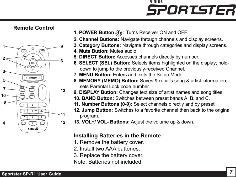 Sportster SP-R1 User Guide 7Remote Control 1. POWER Button   : Turns Receiver ON and OFF.2. Channel Buttons: Navigate through channels and display screens.3. Category Buttons: Navigate through categories and display screens.4. Mute Button: Mutes audio.5. DIRECT Button: Accesses channels directly by number.6. SELECT (SEL) Button: Selects items highlighted on the display; hold-down to jump to the previously-received Channel.7. MENU Button: Enters and exits the Setup Mode.8. MEMORY (MEMO) Button: Saves &amp; recalls song &amp; artist information;sets Parental Lock code number.9. DISPLAY Button: Changes text size of artist names and song titles.10. BAND Button: Switches between preset bands A, B, and C.11. Number Buttons (0-9): Select channels directly and by preset.12. Jump Button: Switches to a favorite channel then back to the originalprogram.13. VOL+/ VOL- Buttons: Adjust the volume up &amp; down.12546897101131213Installing Batteries in the Remote1. Remove the battery cover.2. Install two AAA batteries.3. Replace the battery cover.Note: Batteries not included.