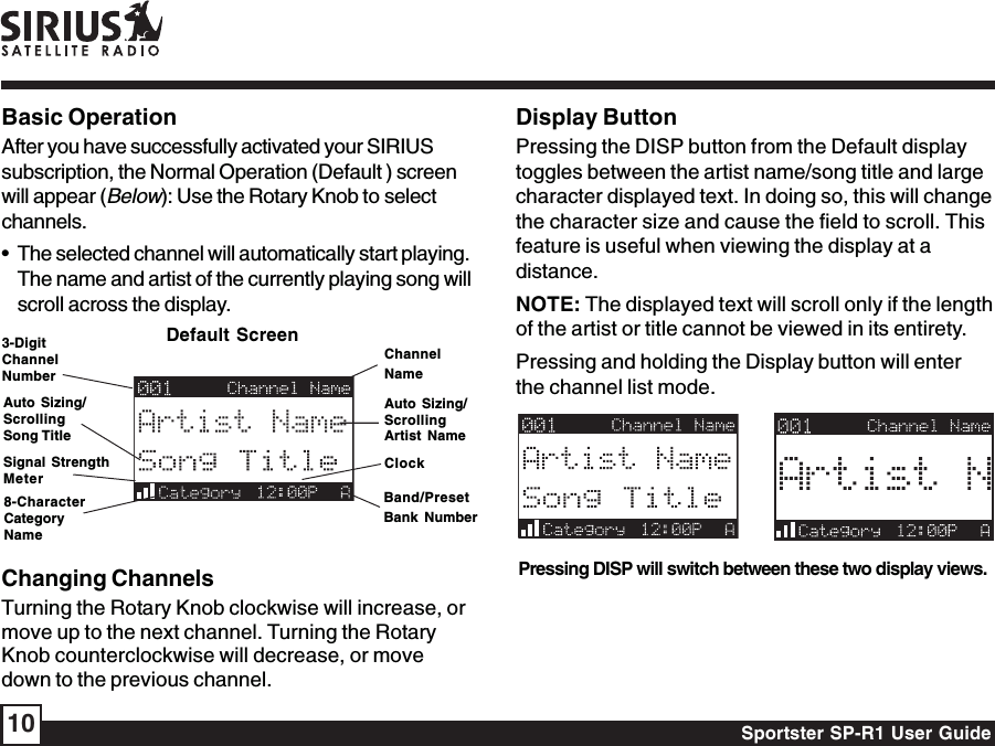 Sportster SP-R1 User Guide10Display ButtonPressing the DISP button from the Default displaytoggles between the artist name/song title and largecharacter displayed text. In doing so, this will changethe character size and cause the field to scroll. Thisfeature is useful when viewing the display at adistance.NOTE: The displayed text will scroll only if the lengthof the artist or title cannot be viewed in its entirety.Pressing and holding the Display button will enterthe channel list mode.Pressing DISP will switch between these two display views.Changing ChannelsTurning the Rotary Knob clockwise will increase, ormove up to the next channel. Turning the RotaryKnob counterclockwise will decrease, or movedown to the previous channel.Basic OperationAfter you have successfully activated your SIRIUSsubscription, the Normal Operation (Default ) screenwill appear (Below): Use the Rotary Knob to selectchannels.• The selected channel will automatically start playing.The name and artist of the currently playing song willscroll across the display.ChannelNameAuto Sizing/ScrollingArtist NameClockBand/PresetBank NumberDefault Screen3-DigitChannelNumberAuto Sizing/ScrollingSong Title8-CharacterCategoryNameSignal StrengthMeter