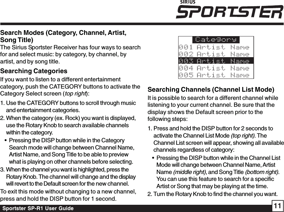 Sportster SP-R1 User Guide 11Searching Channels (Channel List Mode)It is possible to search for a different channel whilelistening to your current channel. Be sure that thedisplay shows the Default screen prior to thefollowing steps:1. Press and hold the DISP button for 2 seconds toactivate the Channel List Mode (top right). TheChannel List screen will appear, showing all availablechannels regardless of category:• Pressing the DISP button while in the Channel ListMode will change between Channel Name, ArtistName (middle right), and Song Title (bottom right).You can use this feature to search for a specificArtist or Song that may be playing at the time.2. Turn the Rotary Knob to find the channel you want.Search Modes (Category, Channel, Artist,Song Title)The Sirius Sportster Receiver has four ways to searchfor and select music: by category, by channel, byartist, and by song title.Searching CategoriesIf you want to listen to a different entertainmentcategory, push the CATEGORY buttons to activate theCategory Select screen (top right):1. Use the CATEGORY buttons to scroll through musicand entertainment categories.2. When the category (ex. Rock) you want is displayed,use the Rotary Knob to search available channelswithin the category.• Pressing the DISP button while in the CategorySearch mode will change between Channel Name,Artist Name, and Song Title to be able to previewwhat is playing on other channels before selecting.3. When the channel you want is highlighted, press theRotary Knob. The channel will change and the displaywill revert to the Default screen for the new channel.To exit this mode without changing to a new channel,press and hold the DISP button for 1 second.