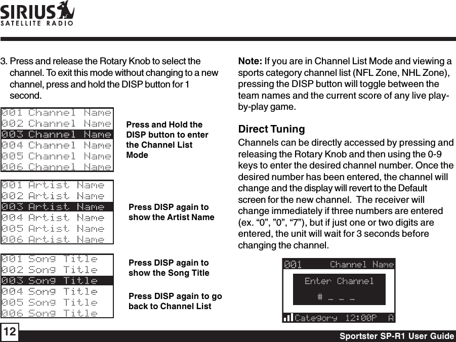 Sportster SP-R1 User Guide12Press and Hold theDISP button to enterthe Channel ListModePress DISP again toshow the Artist NamePress DISP again toshow the Song TitlePress DISP again to goback to Channel List3. Press and release the Rotary Knob to select thechannel. To exit this mode without changing to a newchannel, press and hold the DISP button for 1second.Note: If you are in Channel List Mode and viewing asports category channel list (NFL Zone, NHL Zone),pressing the DISP button will toggle between theteam names and the current score of any live play-by-play game.Direct TuningChannels can be directly accessed by pressing andreleasing the Rotary Knob and then using the 0-9keys to enter the desired channel number. Once thedesired number has been entered, the channel willchange and the display will revert to the Defaultscreen for the new channel.  The receiver willchange immediately if three numbers are entered(ex. “0”, ”0”, “7”), but if just one or two digits areentered, the unit will wait for 3 seconds beforechanging the channel.