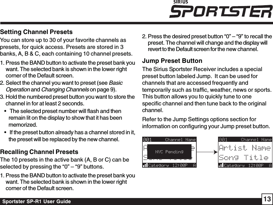 Sportster SP-R1 User Guide 13Setting Channel PresetsYou can store up to 30 of your favorite channels aspresets, for quick access. Presets are stored in 3banks, A, B &amp; C, each containing 10 channel presets.1. Press the BAND button to activate the preset bank youwant. The selected bank is shown in the lower rightcorner of the Default screen.2. Select the channel you want to preset (see BasicOperation and Changing Channels on page 9).3. Hold the numbered preset button you want to store thechannel in for at least 2 seconds.•   The selected preset number will flash and thenremain lit on the display to show that it has beenmemorized.•   If the preset button already has a channel stored in it,the preset will be replaced by the new channel.Recalling Channel PresetsThe 10 presets in the active bank (A, B or C) can beselected by pressing the “0” – “9” buttons.1. Press the BAND button to activate the preset bank youwant. The selected bank is shown in the lower rightcorner of the Default screen.Jump Preset ButtonThe Sirius Sportster Receiver includes a specialpreset button labeled Jump.  It can be used forchannels that are accessed frequently andtemporarily such as traffic, weather, news or sports.This button allows you to quickly tune to onespecific channel and then tune back to the originalchannel.Refer to the Jump Settings options section forinformation on configuring your Jump preset button.2. Press the desired preset button “0” – “9” to recall thepreset. The channel will change and the display willrevert to the Default screen for the new channel.