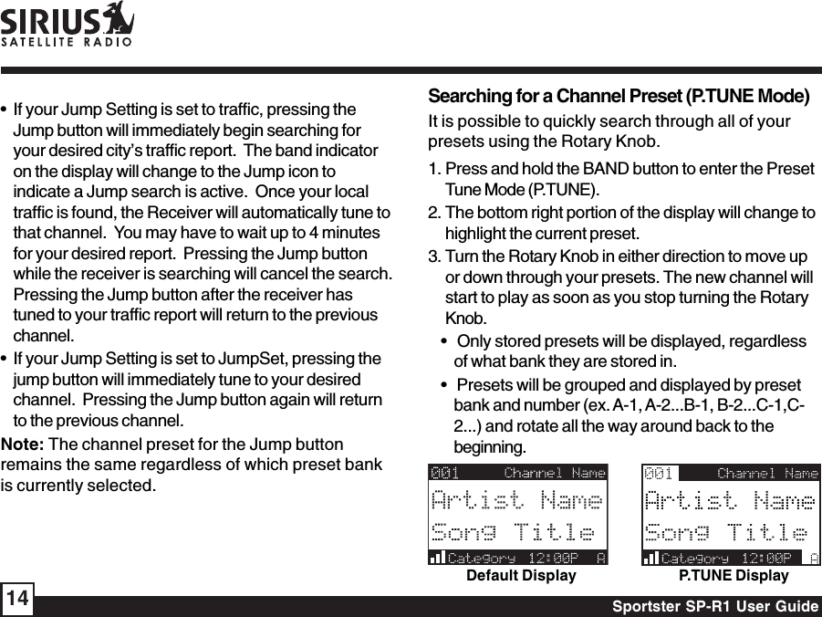 Sportster SP-R1 User Guide14• If your Jump Setting is set to traffic, pressing theJump button will immediately begin searching foryour desired city’s traffic report.  The band indicatoron the display will change to the Jump icon toindicate a Jump search is active.  Once your localtraffic is found, the Receiver will automatically tune tothat channel.  You may have to wait up to 4 minutesfor your desired report.  Pressing the Jump buttonwhile the receiver is searching will cancel the search.Pressing the Jump button after the receiver hastuned to your traffic report will return to the previouschannel.• If your Jump Setting is set to JumpSet, pressing thejump button will immediately tune to your desiredchannel.  Pressing the Jump button again will returnto the previous channel.Note: The channel preset for the Jump buttonremains the same regardless of which preset bankis currently selected.Searching for a Channel Preset (P.TUNE Mode)It is possible to quickly search through all of yourpresets using the Rotary Knob.1. Press and hold the BAND button to enter the PresetTune Mode (P.TUNE).2. The bottom right portion of the display will change tohighlight the current preset.3. Turn the Rotary Knob in either direction to move upor down through your presets. The new channel willstart to play as soon as you stop turning the RotaryKnob.•   Only stored presets will be displayed, regardlessof what bank they are stored in.•   Presets will be grouped and displayed by presetbank and number (ex. A-1, A-2...B-1, B-2...C-1,C-2...) and rotate all the way around back to thebeginning.Default Display P.TUNE Display