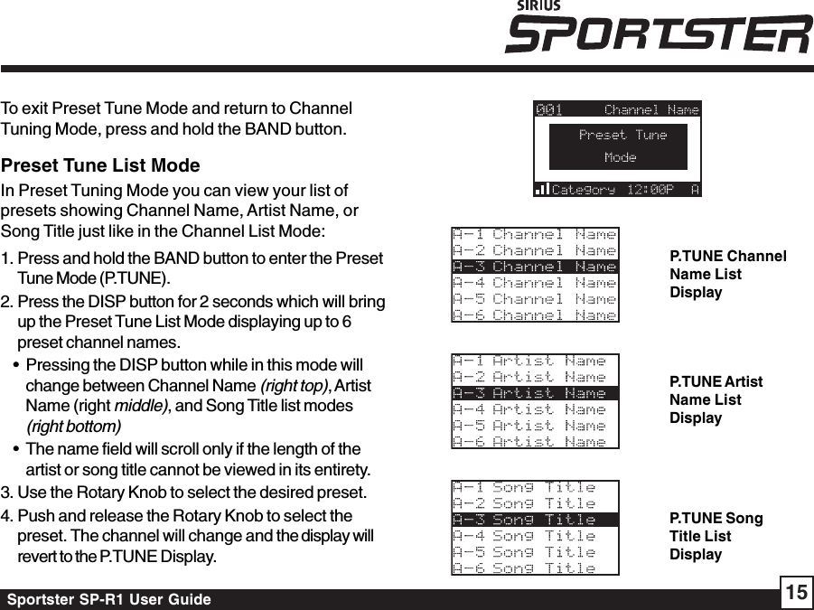 Sportster SP-R1 User Guide 15Preset Tune List ModeIn Preset Tuning Mode you can view your list ofpresets showing Channel Name, Artist Name, orSong Title just like in the Channel List Mode:1. Press and hold the BAND button to enter the PresetTune Mode (P.TUNE).2. Press the DISP button for 2 seconds which will bringup the Preset Tune List Mode displaying up to 6preset channel names.• Pressing the DISP button while in this mode willchange between Channel Name (right top), ArtistName (right middle), and Song Title list modes(right bottom)• The name field will scroll only if the length of theartist or song title cannot be viewed in its entirety.3. Use the Rotary Knob to select the desired preset.4. Push and release the Rotary Knob to select thepreset. The channel will change and the display willrevert to the P.TUNE Display.To exit Preset Tune Mode and return to ChannelTuning Mode, press and hold the BAND button.P.TUNE ChannelName ListDisplayP.TUNE ArtistName ListDisplayP.TUNE SongTitle ListDisplay