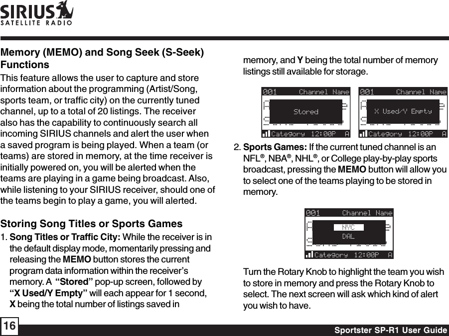 Sportster SP-R1 User Guide16memory, and Y being the total number of memorylistings still available for storage.   2. Sports Games: If the current tuned channel is anNFL®, NBA®, NHL®, or College play-by-play sportsbroadcast, pressing the MEMO button will allow youto select one of the teams playing to be stored inmemory.Turn the Rotary Knob to highlight the team you wishto store in memory and press the Rotary Knob toselect. The next screen will ask which kind of alertyou wish to have.Memory (MEMO) and Song Seek (S-Seek)FunctionsThis feature allows the user to capture and storeinformation about the programming (Artist/Song,sports team, or traffic city) on the currently tunedchannel, up to a total of 20 listings. The receiveralso has the capability to continuously search allincoming SIRIUS channels and alert the user whena saved program is being played. When a team (orteams) are stored in memory, at the time receiver isinitially powered on, you will be alerted when theteams are playing in a game being broadcast. Also,while listening to your SIRIUS receiver, should one ofthe teams begin to play a game, you will alerted.Storing Song Titles or Sports Games1. Song Titles or Traffic City: While the receiver is inthe default display mode, momentarily pressing andreleasing the MEMO button stores the currentprogram data information within the receiver’smemory. A  “Stored” pop-up screen, followed by“X Used/Y Empty” will each appear for 1 second,X being the total number of listings saved in