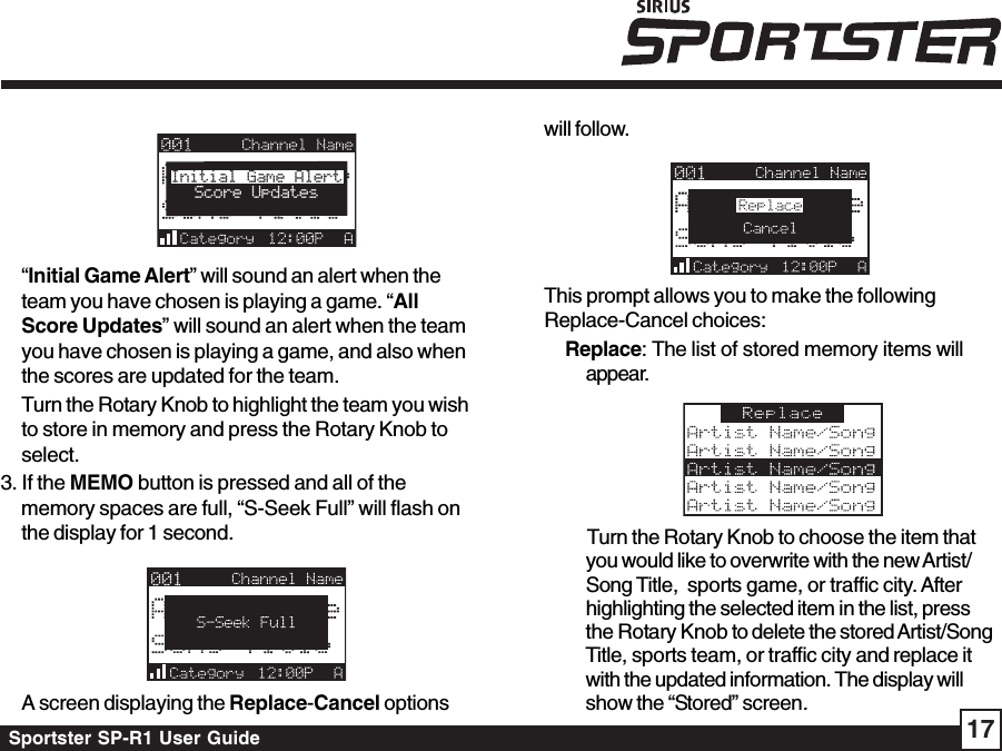 Sportster SP-R1 User Guide 17Initial Game AlertScore Updates“Initial Game Alert” will sound an alert when theteam you have chosen is playing a game. “AllScore Updates” will sound an alert when the teamyou have chosen is playing a game, and also whenthe scores are updated for the team.Turn the Rotary Knob to highlight the team you wishto store in memory and press the Rotary Knob toselect.3. If the MEMO button is pressed and all of thememory spaces are full, “S-Seek Full” will flash onthe display for 1 second.A screen displaying the Replace-Cancel optionswill follow.This prompt allows you to make the followingReplace-Cancel choices:Replace: The list of stored memory items willappear.Turn the Rotary Knob to choose the item thatyou would like to overwrite with the new Artist/Song Title,  sports game, or traffic city. Afterhighlighting the selected item in the list, pressthe Rotary Knob to delete the stored Artist/SongTitle, sports team, or traffic city and replace itwith the updated information. The display willshow the “Stored” screen.