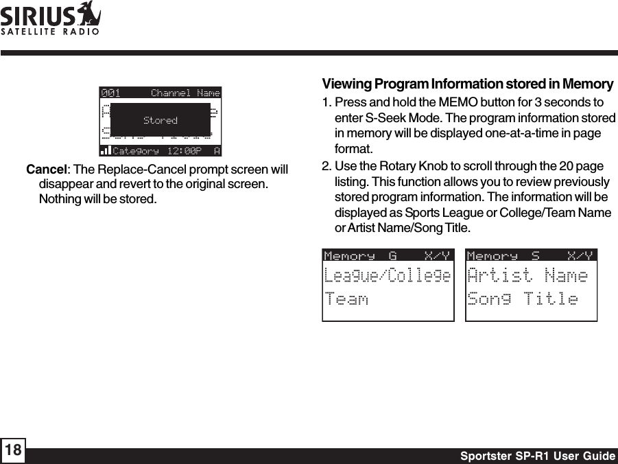 Sportster SP-R1 User Guide18Viewing Program Information stored in Memory1. Press and hold the MEMO button for 3 seconds toenter S-Seek Mode. The program information storedin memory will be displayed one-at-a-time in pageformat.2. Use the Rotary Knob to scroll through the 20 pagelisting. This function allows you to review previouslystored program information. The information will bedisplayed as Sports League or College/Team Nameor Artist Name/Song Title.Memory S  X/YArtist NameSong TitleMemory G  X/YLeague/CollegeTeamCancel: The Replace-Cancel prompt screen willdisappear and revert to the original screen.Nothing will be stored.