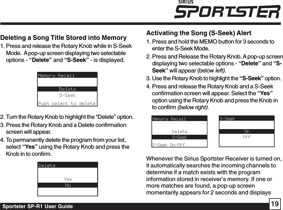 Sportster SP-R1 User Guide 19Deleting a Song Title Stored into Memory1. Press and release the Rotary Knob while in S-SeekMode.  A pop-up screen displaying two selectableoptions - “Delete” and “S-Seek” - is displayed.2. Turn the Rotary Knob to highlight the “Delete” option.3. Press the Rotary Knob and a Delete confirmationscreen will appear.4. To permanently delete the program from your list,select “Yes” using the Rotary Knob and press theKnob in to confirm.Activating the Song (S-Seek) Alert1. Press and hold the MEMO button for 3 seconds toenter the S-Seek Mode.2. Press and Release the Rotary Knob. A pop-up screendisplaying two selectable options - “Delete” and “S-Seek” will appear (below left).3. Use the Rotary Knob to highlight the “S-Seek” option.4. Press and release the Rotary Knob and a S-Seekconfirmation screen will appear. Select the “Yes”option using the Rotary Knob and press the Knob into confirm (below right).Whenever the Sirius Sportster Receiver is turned on,it automatically searches the incoming channels todetermine if a match exists with the programinformation stored in receiver’s memory. If one ormore matches are found, a pop-up screenmomentarily appears for 2 seconds and displays