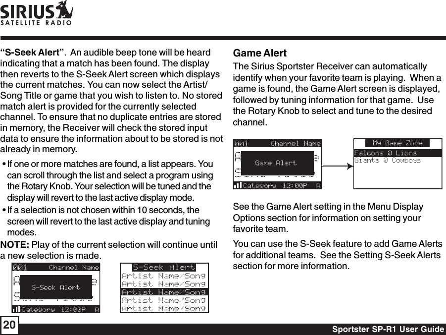 Sportster SP-R1 User Guide20Game AlertThe Sirius Sportster Receiver can automaticallyidentify when your favorite team is playing.  When agame is found, the Game Alert screen is displayed,followed by tuning information for that game.  Usethe Rotary Knob to select and tune to the desiredchannel.See the Game Alert setting in the Menu DisplayOptions section for information on setting yourfavorite team.You can use the S-Seek feature to add Game Alertsfor additional teams.  See the Setting S-Seek Alertssection for more information.“S-Seek Alert”.  An audible beep tone will be heardindicating that a match has been found. The displaythen reverts to the S-Seek Alert screen which displaysthe current matches. You can now select the Artist/Song Title or game that you wish to listen to. No storedmatch alert is provided for the currently selectedchannel. To ensure that no duplicate entries are storedin memory, the Receiver will check the stored inputdata to ensure the information about to be stored is notalready in memory. • If one or more matches are found, a list appears. Youcan scroll through the list and select a program usingthe Rotary Knob. Your selection will be tuned and thedisplay will revert to the last active display mode. • If a selection is not chosen within 10 seconds, thescreen will revert to the last active display and tuningmodes.NOTE: Play of the current selection will continue untila new selection is made.