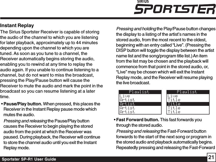 Sportster SP-R1 User Guide 21Instant ReplayThe Sirius Sportster Receiver is capable of storingthe audio of the channel to which you are listeningfor later playback, approximately up to 44 minutesdepending upon the channel to which you aretuned. As soon as you tune to a channel, theReceiver automatically begins storing the audio,enabling you to rewind at any time to replay theaudio again. If you unable to continue listening to achannel, but do not want to miss the broadcast,pressing the Play/Pause button will cause theReceiver to mute the audio and mark the point in thebroadcast so you can resume listening at a latertime. • Pause/Play button. When pressed, this places theReceiver in the Instant Replay pause mode whichmutes the audio.Pressing and releasing the Pause/Play buttoncauses the Receiver to begin playing the storedaudio from the point at which the Receiver waspaused. During playback, the Receiver will continueto store the channel audio until you exit the InstantReplay mode.Pressing and holding the Play/Pause button changesthe display to a listing of the artist’s names in thestored audio, from the most recent to the oldest,beginning with an entry called “Live”. (Pressing theDISP button will toggle the display between the artistname list and the song/program title list.) An itemfrom the list may be chosen and the playback willcommence from that point in the stored audio, or,“Live” may be chosen which will exit the InstantReplay mode, and the Receiver will resume playingthe live broadcast.PlaylistLiveArtistArtistArtistArtistPlaylistLiveTitleTitleArtistTitleTitle • Fast Forward button. This fast forwards youthrough the stored audio.Pressing and releasing the Fast-Forward buttonforwards to the start of the next song or program inthe stored audio and playback automatically begins.Repeatedly pressing and releasing the Fast-Forward