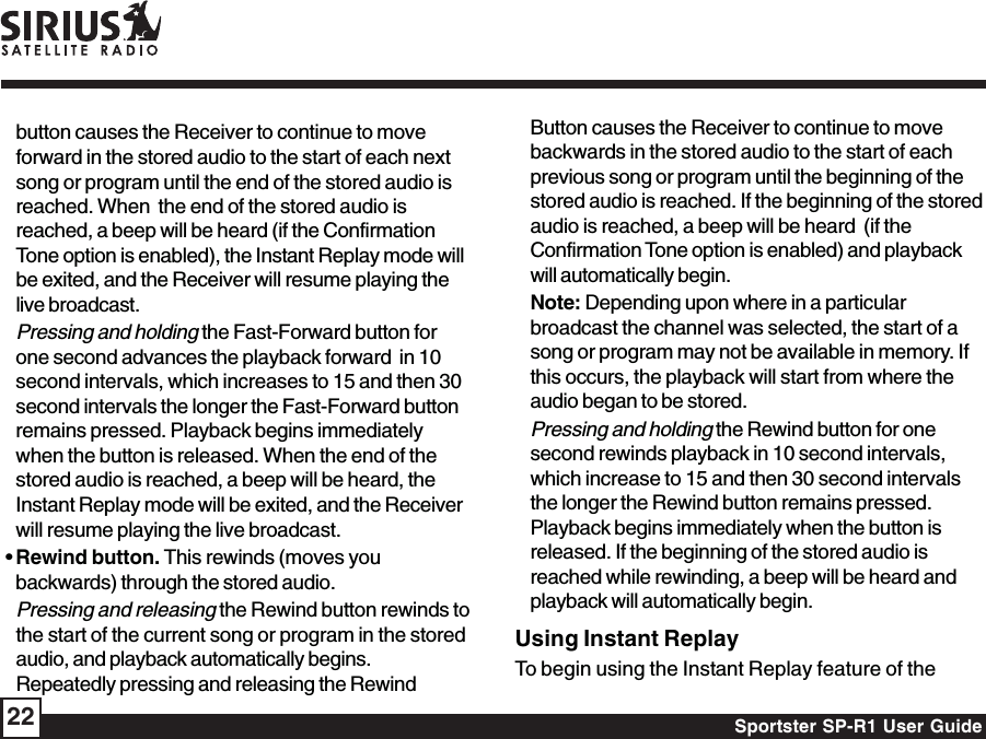 Sportster SP-R1 User Guide22button causes the Receiver to continue to moveforward in the stored audio to the start of each nextsong or program until the end of the stored audio isreached. When  the end of the stored audio isreached, a beep will be heard (if the ConfirmationTone option is enabled), the Instant Replay mode willbe exited, and the Receiver will resume playing thelive broadcast.Pressing and holding the Fast-Forward button forone second advances the playback forward  in 10second intervals, which increases to 15 and then 30second intervals the longer the Fast-Forward buttonremains pressed. Playback begins immediatelywhen the button is released. When the end of thestored audio is reached, a beep will be heard, theInstant Replay mode will be exited, and the Receiverwill resume playing the live broadcast. • Rewind button. This rewinds (moves youbackwards) through the stored audio.Pressing and releasing the Rewind button rewinds tothe start of the current song or program in the storedaudio, and playback automatically begins.Repeatedly pressing and releasing the RewindButton causes the Receiver to continue to movebackwards in the stored audio to the start of eachprevious song or program until the beginning of thestored audio is reached. If the beginning of the storedaudio is reached, a beep will be heard  (if theConfirmation Tone option is enabled) and playbackwill automatically begin.Note: Depending upon where in a particularbroadcast the channel was selected, the start of asong or program may not be available in memory. Ifthis occurs, the playback will start from where theaudio began to be stored.Pressing and holding the Rewind button for onesecond rewinds playback in 10 second intervals,which increase to 15 and then 30 second intervalsthe longer the Rewind button remains pressed.Playback begins immediately when the button isreleased. If the beginning of the stored audio isreached while rewinding, a beep will be heard andplayback will automatically begin.Using Instant ReplayTo begin using the Instant Replay feature of the