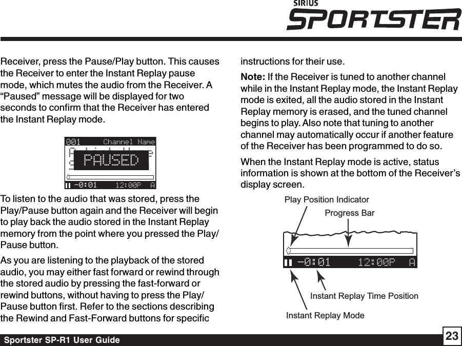 Sportster SP-R1 User Guide 23instructions for their use.Note: If the Receiver is tuned to another channelwhile in the Instant Replay mode, the Instant Replaymode is exited, all the audio stored in the InstantReplay memory is erased, and the tuned channelbegins to play. Also note that tuning to anotherchannel may automatically occur if another featureof the Receiver has been programmed to do so.When the Instant Replay mode is active, statusinformation is shown at the bottom of the Receiver’sdisplay screen.-0:01Progress BarPlay Position IndicatorInstant Replay ModeInstant Replay Time PositionReceiver, press the Pause/Play button. This causesthe Receiver to enter the Instant Replay pausemode, which mutes the audio from the Receiver. A“Paused” message will be displayed for twoseconds to confirm that the Receiver has enteredthe Instant Replay mode.Artist NameSong Title-0:01PAUSEDTo listen to the audio that was stored, press thePlay/Pause button again and the Receiver will beginto play back the audio stored in the Instant Replaymemory from the point where you pressed the Play/Pause button.As you are listening to the playback of the storedaudio, you may either fast forward or rewind throughthe stored audio by pressing the fast-forward orrewind buttons, without having to press the Play/Pause button first. Refer to the sections describingthe Rewind and Fast-Forward buttons for specific