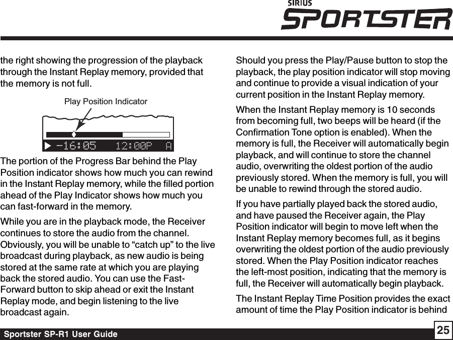 Sportster SP-R1 User Guide 25the right showing the progression of the playbackthrough the Instant Replay memory, provided thatthe memory is not full.-16:05Play Position IndicatorThe portion of the Progress Bar behind the PlayPosition indicator shows how much you can rewindin the Instant Replay memory, while the filled portionahead of the Play Indicator shows how much youcan fast-forward in the memory.While you are in the playback mode, the Receivercontinues to store the audio from the channel.Obviously, you will be unable to “catch up” to the livebroadcast during playback, as new audio is beingstored at the same rate at which you are playingback the stored audio. You can use the Fast-Forward button to skip ahead or exit the InstantReplay mode, and begin listening to the livebroadcast again.Should you press the Play/Pause button to stop theplayback, the play position indicator will stop movingand continue to provide a visual indication of yourcurrent position in the Instant Replay memory.When the Instant Replay memory is 10 secondsfrom becoming full, two beeps will be heard (if theConfirmation Tone option is enabled). When thememory is full, the Receiver will automatically beginplayback, and will continue to store the channelaudio, overwriting the oldest portion of the audiopreviously stored. When the memory is full, you willbe unable to rewind through the stored audio.If you have partially played back the stored audio,and have paused the Receiver again, the PlayPosition indicator will begin to move left when theInstant Replay memory becomes full, as it beginsoverwriting the oldest portion of the audio previouslystored. When the Play Position indicator reachesthe left-most position, indicating that the memory isfull, the Receiver will automatically begin playback.The Instant Replay Time Position provides the exactamount of time the Play Position indicator is behind